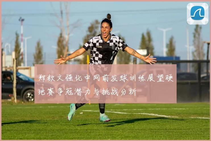 郑钦文强化中网前发球训练展望硬地赛争冠潜力与挑战分析