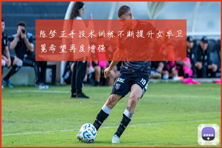 陈梦正手技术训练不断提升女单卫冕希望再度增强