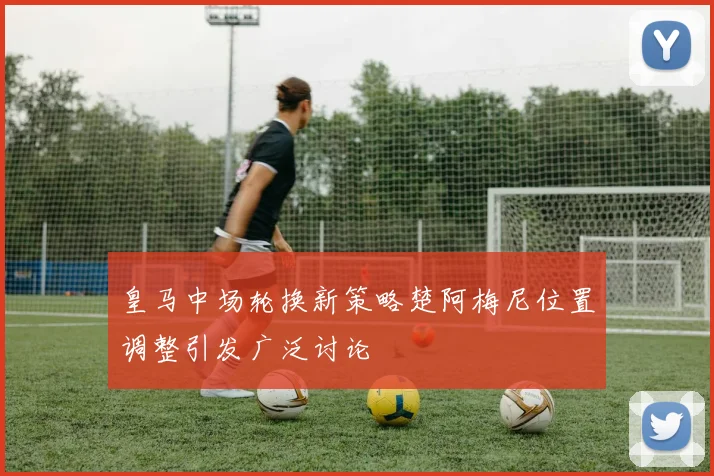 皇马中场轮换新策略楚阿梅尼位置调整引发广泛讨论